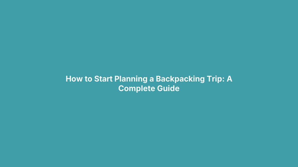 How to Start Planning a Backpacking Trip: A Complete Guide